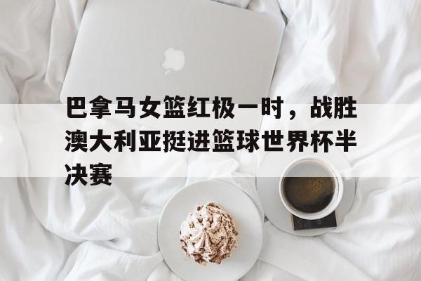 巴拿马女篮红极一时，战胜澳大利亚挺进篮球世界杯半决赛