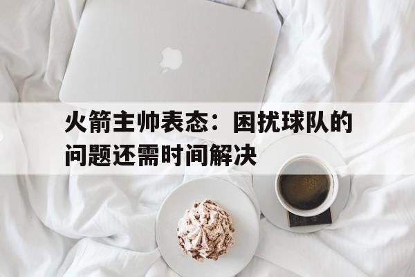 火箭主帅表态：困扰球队的问题还需时间解决