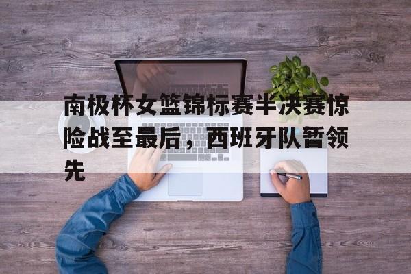 南极杯女篮锦标赛半决赛惊险战至最后，西班牙队暂领先