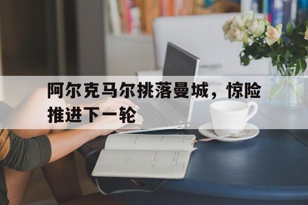 阿尔克马尔挑落曼城，惊险推进下一轮