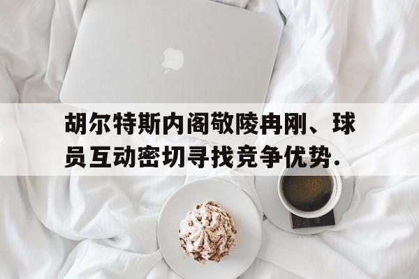 胡尔特斯内阁敬陵冉刚、球员互动密切寻找竞争优势.