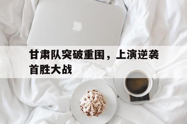 甘肃队突破重围，上演逆袭首胜大战