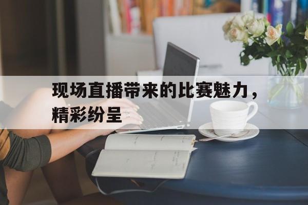 现场直播带来的比赛魅力，精彩纷呈