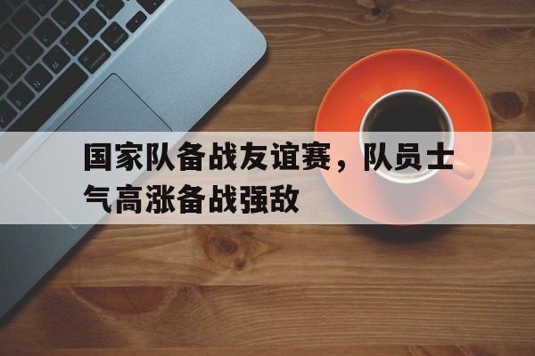 国家队备战友谊赛，队员士气高涨备战强敌