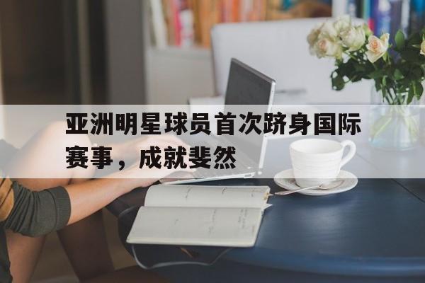 亚洲明星球员首次跻身国际赛事，成就斐然
