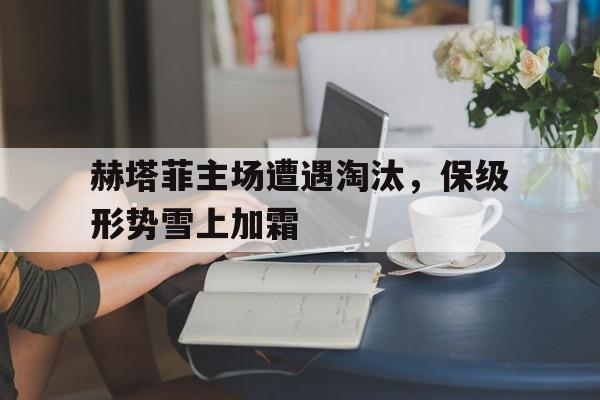 赫塔菲主场遭遇淘汰，保级形势雪上加霜