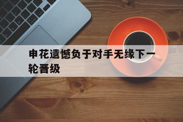 申花遗憾负于对手无缘下一轮晋级